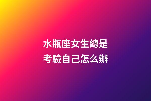 水瓶座女生總是考驗自己怎么辦-第1張-星座運勢-玄機派