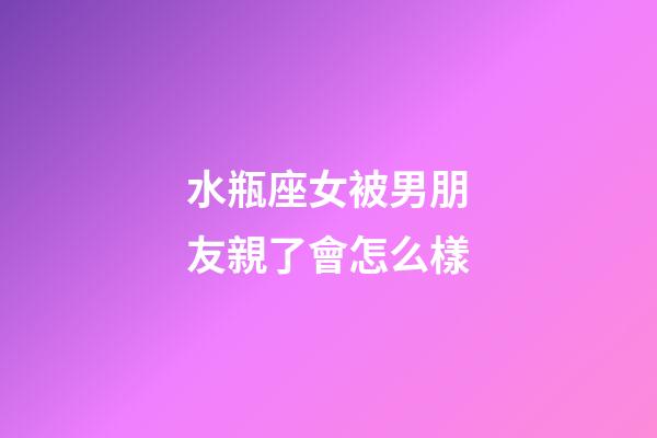 水瓶座女被男朋友親了會怎么樣-第1張-星座運勢-玄機派