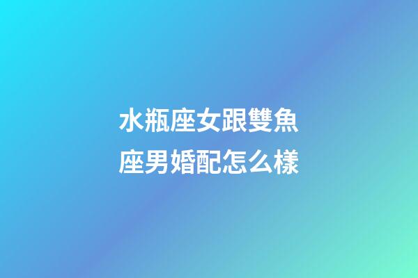 水瓶座女跟雙魚座男婚配怎么樣-第1張-星座運勢-玄機派
