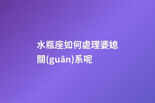 水瓶座如何處理婆媳關(guān)系呢