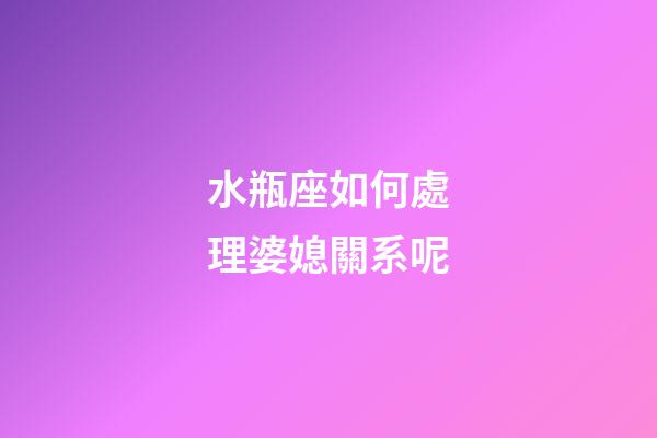水瓶座如何處理婆媳關系呢