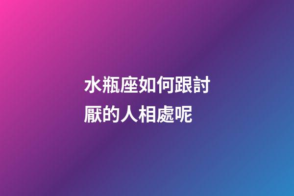 水瓶座如何跟討厭的人相處呢-第1張-星座運勢-玄機派