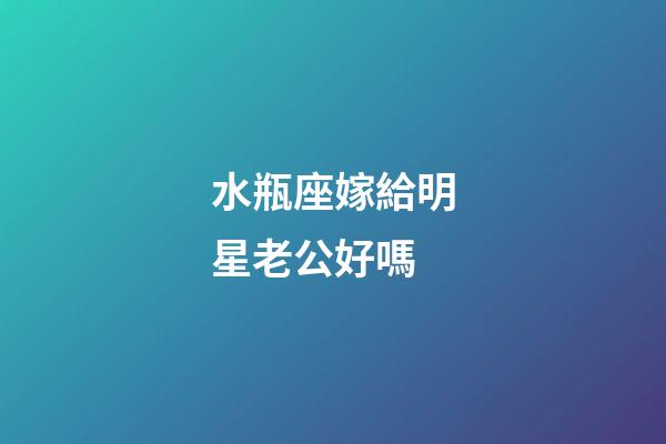 水瓶座嫁給明星老公好嗎-第1張-星座運勢-玄機派