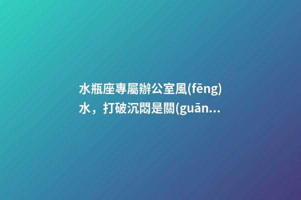 水瓶座專屬辦公室風(fēng)水，打破沉悶是關(guān)鍵