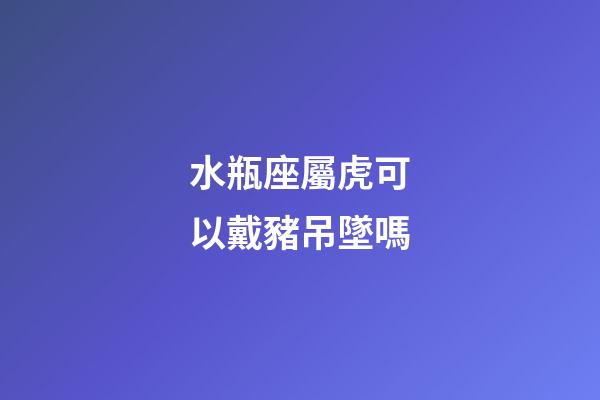 水瓶座屬虎可以戴豬吊墜嗎-第1張-星座運勢-玄機(jī)派