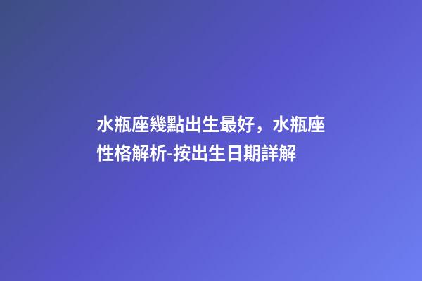 水瓶座幾點出生最好，水瓶座性格解析-按出生日期詳解