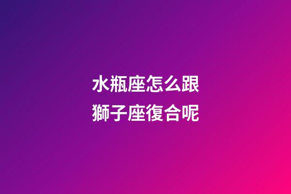 水瓶座怎么跟獅子座復合呢-第1張-星座運勢-玄機派