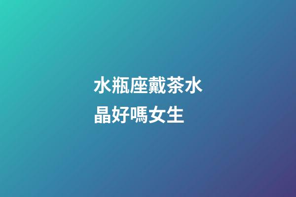 水瓶座戴茶水晶好嗎女生