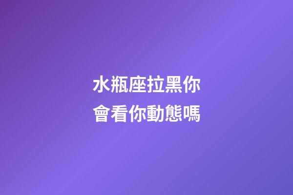 水瓶座拉黑你會看你動態嗎-第1張-星座運勢-玄機派