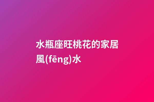 水瓶座旺桃花的家居風(fēng)水