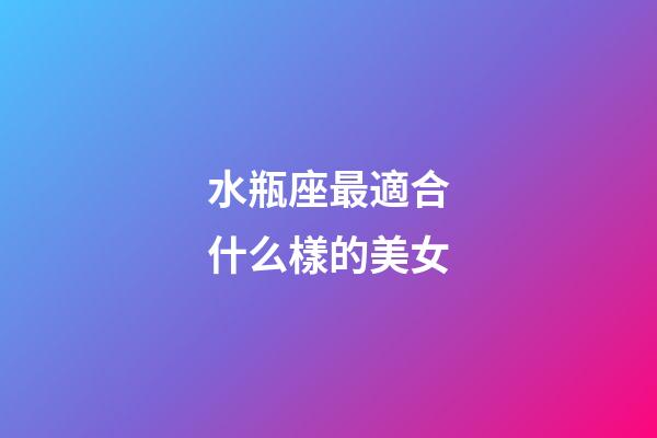 水瓶座最適合什么樣的美女-第1張-星座運勢-玄機派