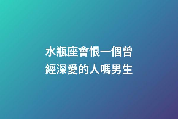 水瓶座會恨一個曾經深愛的人嗎男生-第1張-星座運勢-玄機派