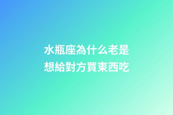 水瓶座為什么老是想給對方買東西吃-第1張-星座運勢-玄機派