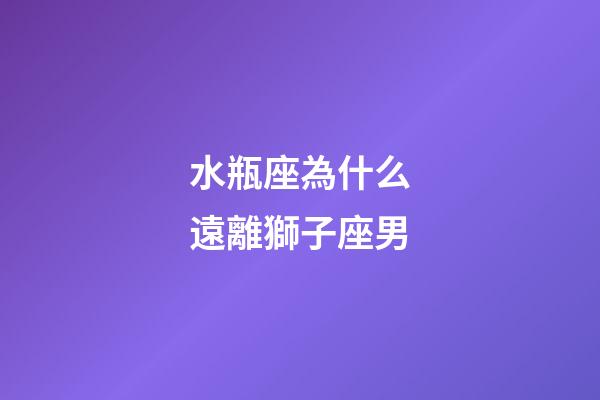 水瓶座為什么遠離獅子座男-第1張-星座運勢-玄機派
