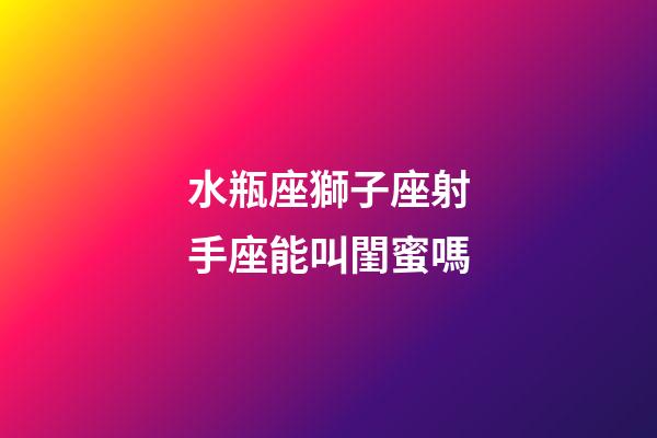 水瓶座獅子座射手座能叫閨蜜嗎-第1張-星座運勢-玄機派