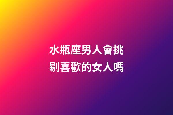 水瓶座男人會挑剔喜歡的女人嗎-第1張-星座運勢-玄機派