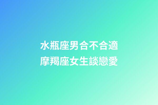水瓶座男合不合適摩羯座女生談戀愛-第1張-星座運勢-玄機派