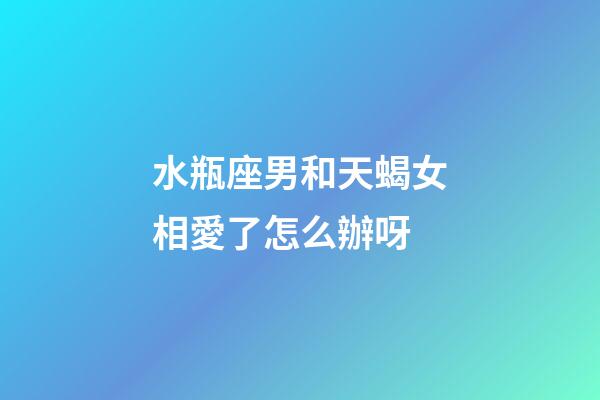 水瓶座男和天蝎女相愛了怎么辦呀-第1張-星座運勢-玄機派
