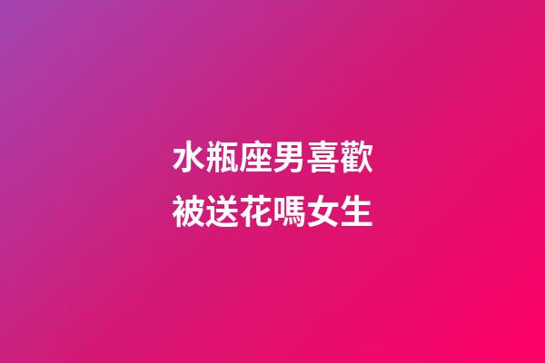 水瓶座男喜歡被送花嗎女生-第1張-星座運勢-玄機派