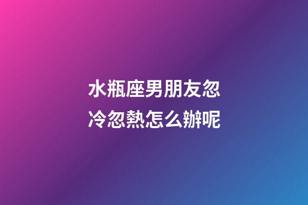 水瓶座男朋友忽冷忽熱怎么辦呢-第1張-星座運勢-玄機派