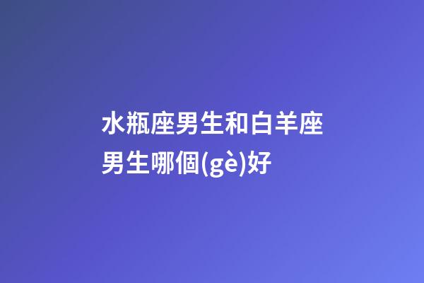 水瓶座男生和白羊座男生哪個(gè)好-第1張-星座運(yùn)勢(shì)-玄機(jī)派