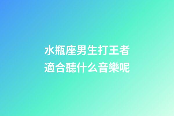 水瓶座男生打王者適合聽什么音樂呢-第1張-星座運勢-玄機派