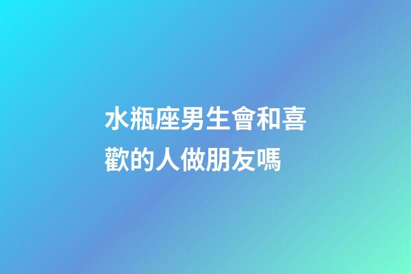水瓶座男生會和喜歡的人做朋友嗎-第1張-星座運勢-玄機派
