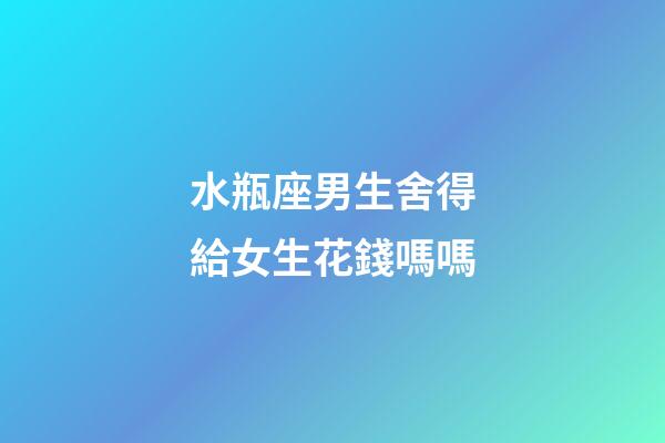 水瓶座男生舍得給女生花錢嗎嗎-第1張-星座運勢-玄機派
