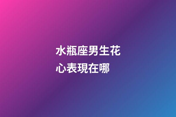 水瓶座男生花心表現在哪-第1張-星座運勢-玄機派