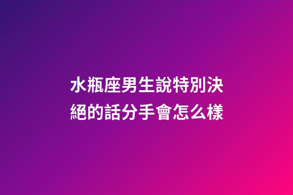 水瓶座男生說特別決絕的話分手會怎么樣-第1張-星座運勢-玄機派