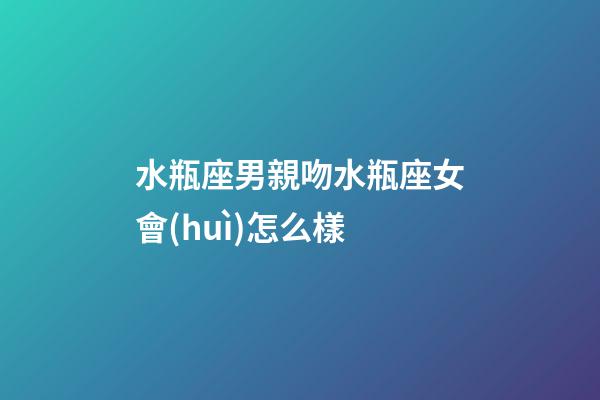 水瓶座男親吻水瓶座女會(huì)怎么樣