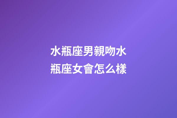 水瓶座男親吻水瓶座女會怎么樣-第1張-星座運勢-玄機派