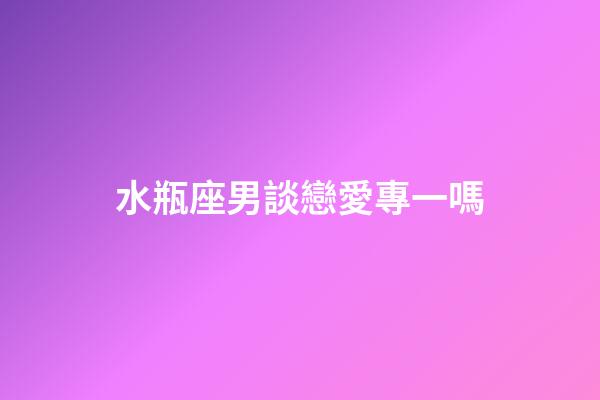 水瓶座男談戀愛專一嗎-第1張-星座運勢-玄機派