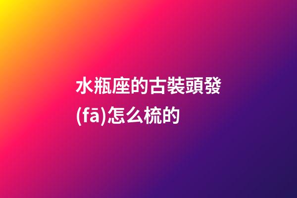 水瓶座的古裝頭發(fā)怎么梳的-第1張-星座運勢-玄機派