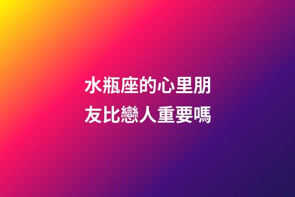 水瓶座的心里朋友比戀人重要嗎-第1張-星座運勢-玄機派