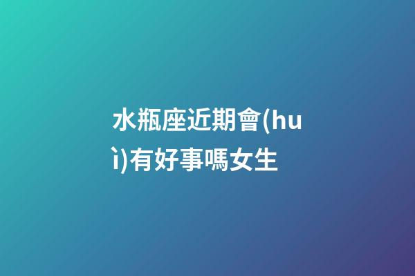 水瓶座近期會(huì)有好事嗎女生-第1張-星座運(yùn)勢(shì)-玄機(jī)派