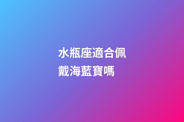 水瓶座適合佩戴海藍寶嗎-第1張-星座運勢-玄機派