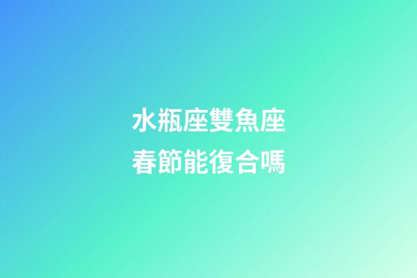 水瓶座雙魚座春節能復合嗎-第1張-星座運勢-玄機派