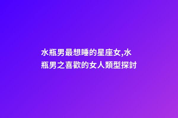 水瓶男最想睡的星座女,水瓶男之喜歡的女人類型探討-第1張-觀點-玄機派