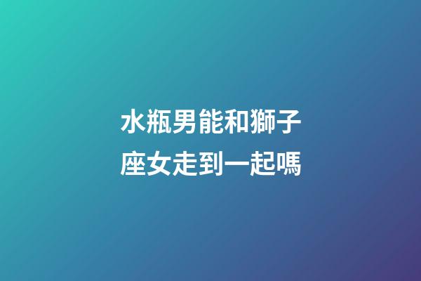 水瓶男能和獅子座女走到一起嗎-第1張-星座運勢-玄機派