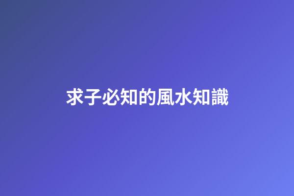 求子必知的風水知識