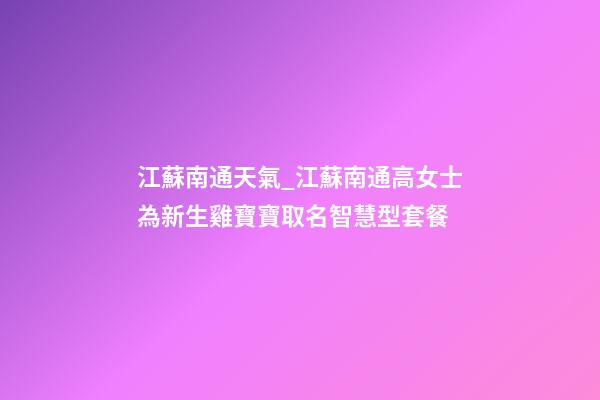江蘇南通天氣_江蘇南通高女士為新生雞寶寶取名智慧型套餐-第1張-公司起名-玄機派