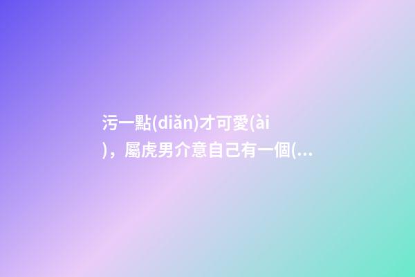 污一點(diǎn)才可愛(ài)，屬虎男介意自己有一個(gè)污一點(diǎn)的女朋友嗎