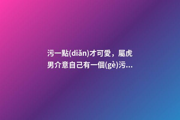 污一點(diǎn)才可愛，屬虎男介意自己有一個(gè)污一點(diǎn)的女朋友嗎