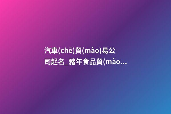 汽車(chē)貿(mào)易公司起名_豬年食品貿(mào)易公司起名大全-第1張-公司起名-玄機(jī)派