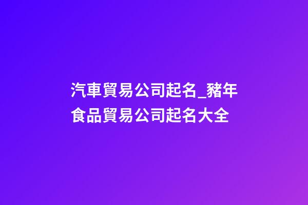 汽車貿易公司起名_豬年食品貿易公司起名大全-第1張-公司起名-玄機派