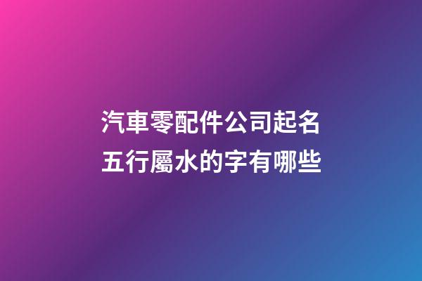 汽車零配件公司起名五行屬水的字有哪些-第1張-公司起名-玄機派