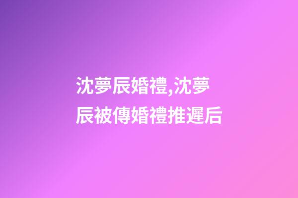 沈夢辰婚禮,沈夢辰被傳婚禮推遲后-第1張-觀點-玄機派