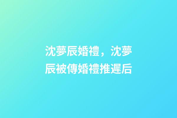 沈夢辰婚禮，沈夢辰被傳婚禮推遲后-第1張-觀點-玄機派