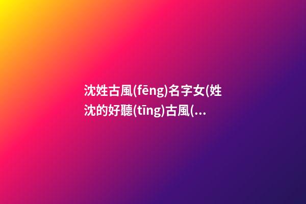 沈姓古風(fēng)名字女(姓沈的好聽(tīng)古風(fēng)名字)